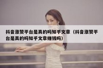 抖音涨赞平台是真的吗知乎文章（抖音涨赞平台是真的吗知乎文章赚钱吗）
