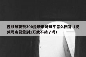 视频号获赞300是暗示吗知乎怎么回答（视频号点赞量到1万就不动了吗）