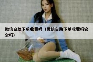 微信自助下单收费吗（微信自助下单收费吗安全吗）