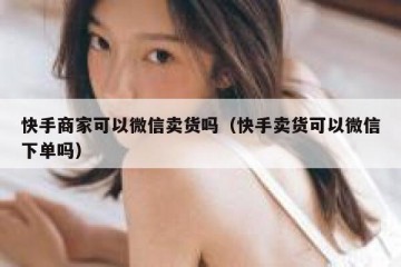 快手商家可以微信卖货吗（快手卖货可以微信下单吗）
