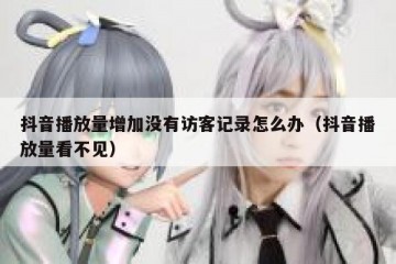 抖音播放量增加没有访客记录怎么办（抖音播放量看不见）