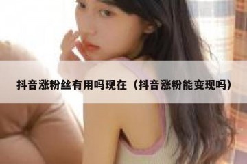 抖音涨粉丝有用吗现在（抖音涨粉能变现吗）