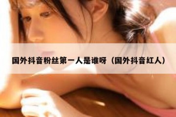 国外抖音粉丝第一人是谁呀（国外抖音红人）