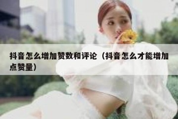 抖音怎么增加赞数和评论（抖音怎么才能增加点赞量）