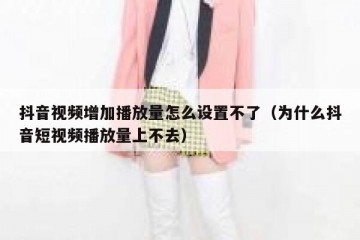 抖音视频增加播放量怎么设置不了（为什么抖音短视频播放量上不去）
