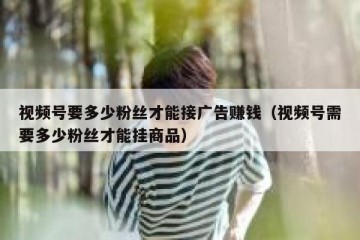 视频号要多少粉丝才能接广告赚钱（视频号需要多少粉丝才能挂商品）