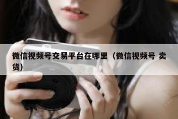 微信视频号交易平台在哪里（微信视频号 卖货）