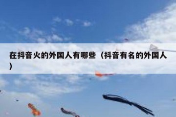 在抖音火的外国人有哪些（抖音有名的外国人）