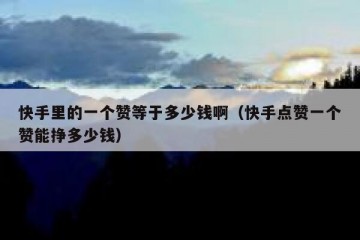 快手里的一个赞等于多少钱啊（快手点赞一个赞能挣多少钱）