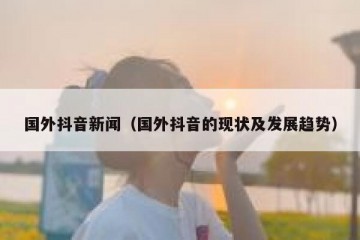 国外抖音新闻（国外抖音的现状及发展趋势）