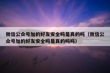 微信公众号加的好友安全吗是真的吗（微信公众号加的好友安全吗是真的吗吗）
