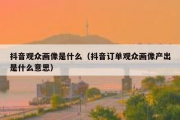抖音观众画像是什么（抖音订单观众画像产出是什么意思）