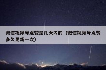微信视频号点赞是几天内的（微信视频号点赞多久更新一次）
