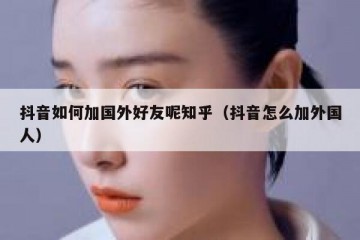 抖音如何加国外好友呢知乎（抖音怎么加外国人）