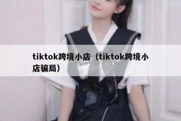 tiktok跨境小店（tiktok跨境小店骗局）