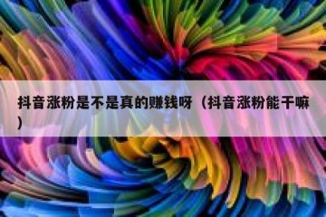 抖音涨粉是不是真的赚钱呀（抖音涨粉能干嘛）