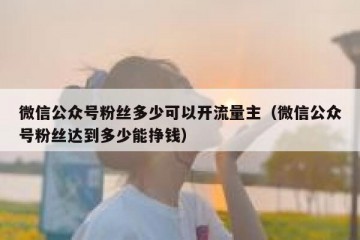 微信公众号粉丝多少可以开流量主（微信公众号粉丝达到多少能挣钱）