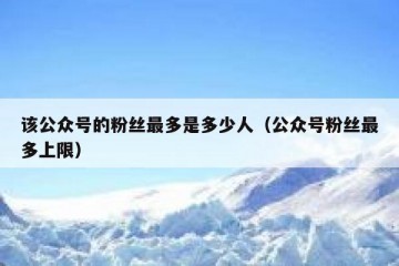 该公众号的粉丝最多是多少人（公众号粉丝最多上限）