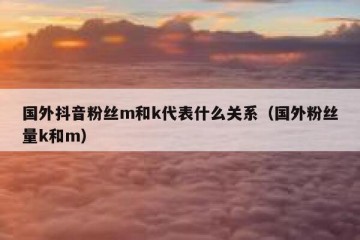 国外抖音粉丝m和k代表什么关系（国外粉丝量k和m）