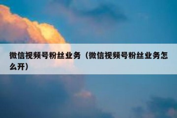 微信视频号粉丝业务（微信视频号粉丝业务怎么开）