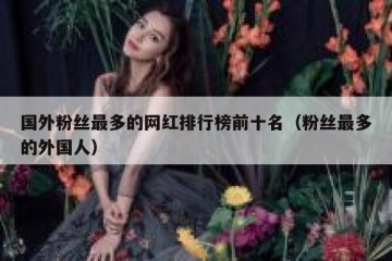 国外粉丝最多的网红排行榜前十名（粉丝最多的外国人）