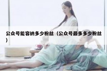 公众号能容纳多少粉丝（公众号最多多少粉丝）