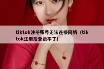 tiktok注册账号无法连接网络（tiktok注册后登录不了）