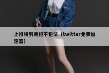 上推特到底犯不犯法（twitter免费加速器）