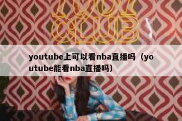 youtube上可以看nba直播吗（youtube能看nba直播吗）