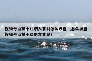 视频号点赞不让别人看到怎么设置（怎么设置视频号点赞不给朋友看见）