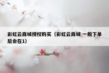 彩虹云商城授权购买（彩虹云商城 一般下单后会在1）