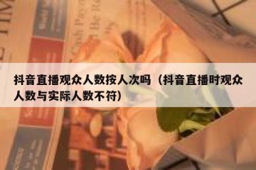 抖音直播观众人数按人次吗（抖音直播时观众人数与实际人数不符）