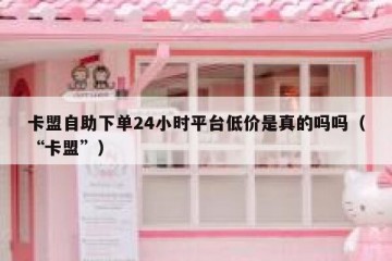 卡盟自助下单24小时平台低价是真的吗吗（“卡盟”）