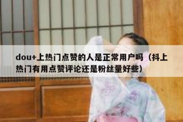 dou+上热门点赞的人是正常用户吗（抖上热门有用点赞评论还是粉丝量好些）