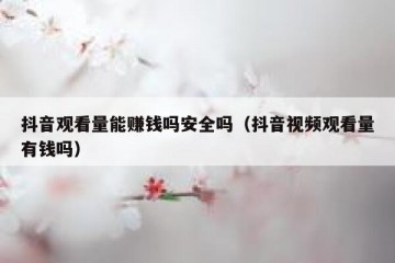 抖音观看量能赚钱吗安全吗（抖音视频观看量有钱吗）