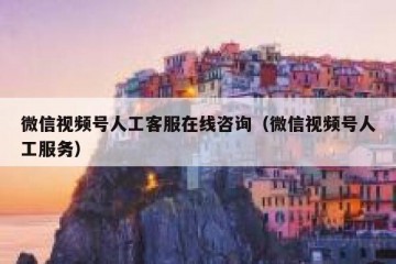 微信视频号人工客服在线咨询（微信视频号人工服务）
