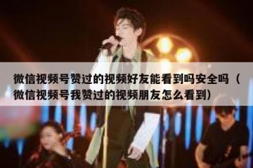 微信视频号赞过的视频好友能看到吗安全吗（微信视频号我赞过的视频朋友怎么看到）