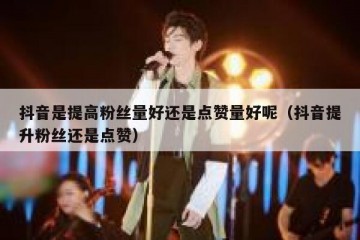 抖音是提高粉丝量好还是点赞量好呢（抖音提升粉丝还是点赞）