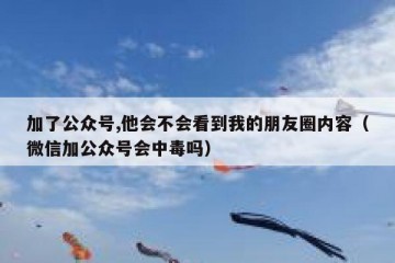 加了公众号,他会不会看到我的朋友圈内容（微信加公众号会中毒吗）