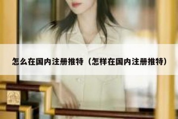 怎么在国内注册推特（怎样在国内注册推特）
