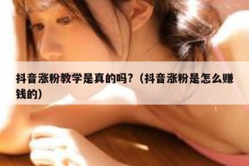 抖音涨粉教学是真的吗?（抖音涨粉是怎么赚钱的）