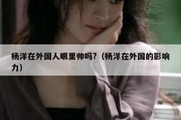杨洋在外国人眼里帅吗?（杨洋在外国的影响力）