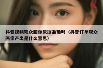 抖音视频观众画像数据准确吗（抖音订单观众画像产出是什么意思）