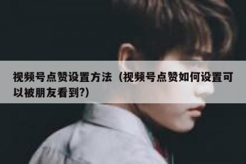 视频号点赞设置方法（视频号点赞如何设置可以被朋友看到?）