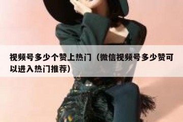 视频号多少个赞上热门（微信视频号多少赞可以进入热门推荐）