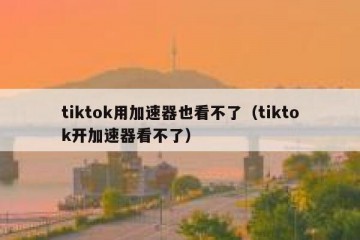 tiktok用加速器也看不了（tiktok开加速器看不了）
