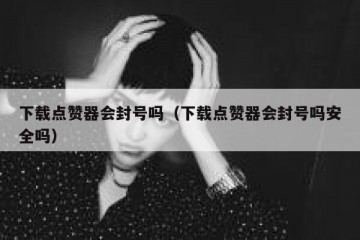 下载点赞器会封号吗（下载点赞器会封号吗安全吗）