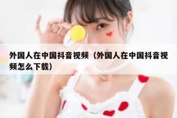外国人在中国抖音视频（外国人在中国抖音视频怎么下载）