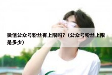 微信公众号粉丝有上限吗?（公众号粉丝上限是多少）