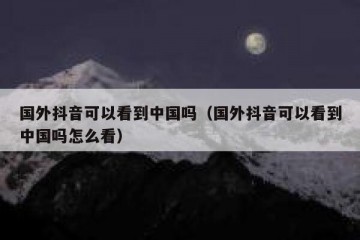 国外抖音可以看到中国吗（国外抖音可以看到中国吗怎么看）